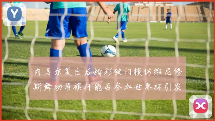 内马尔复出后精彩破门模仿维尼修斯舞动角旗杆能否参加世界杯引发热议