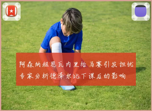 阿森纳租恩瓦内里给马赛引发担忧专家分析德泽尔比下课后的影响