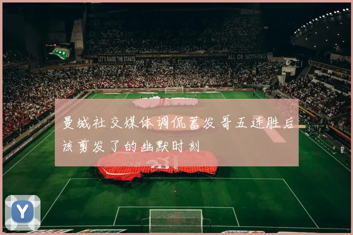 曼城社交媒体调侃蓄发哥五连胜后该剪发了的幽默时刻