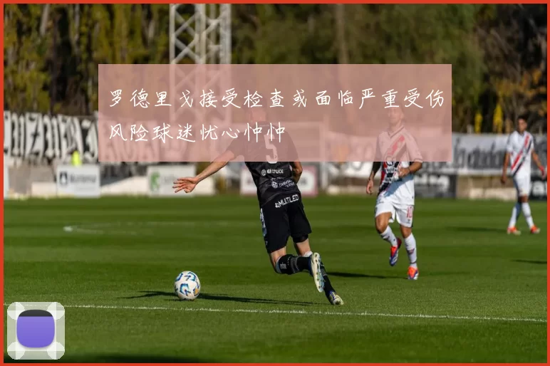 罗德里戈接受检查或面临严重受伤风险球迷忧心忡忡