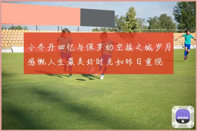 小乔丹回忆与保罗的空接之城岁月感慨人生最美好时光如昨日重现