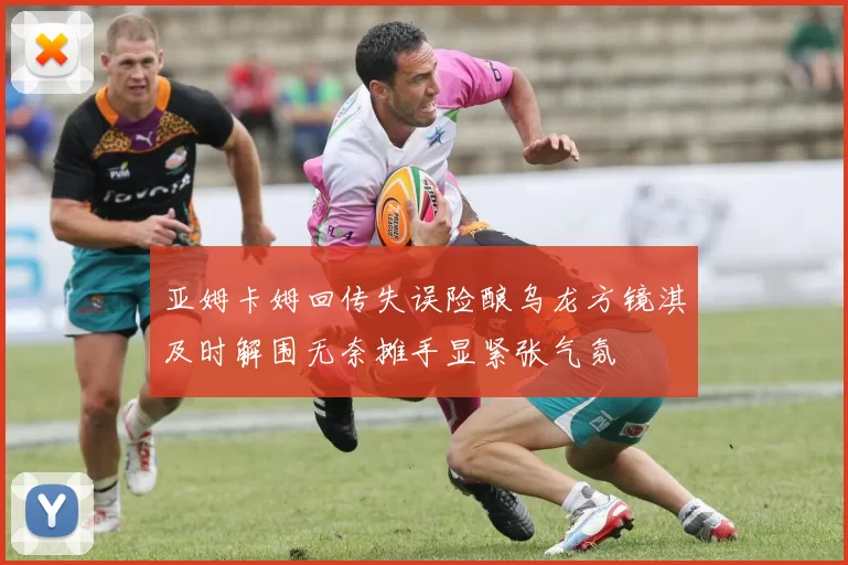 亚姆卡姆回传失误险酿乌龙方镜淇及时解围无奈摊手显紧张气氛