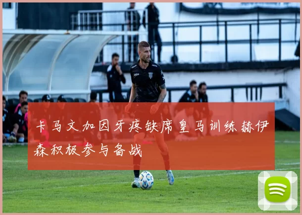 卡马文加因牙疼缺席皇马训练赫伊森积极参与备战