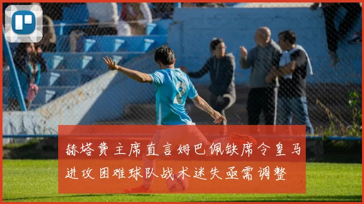 赫塔费主席直言姆巴佩缺席令皇马进攻困难球队战术迷失亟需调整