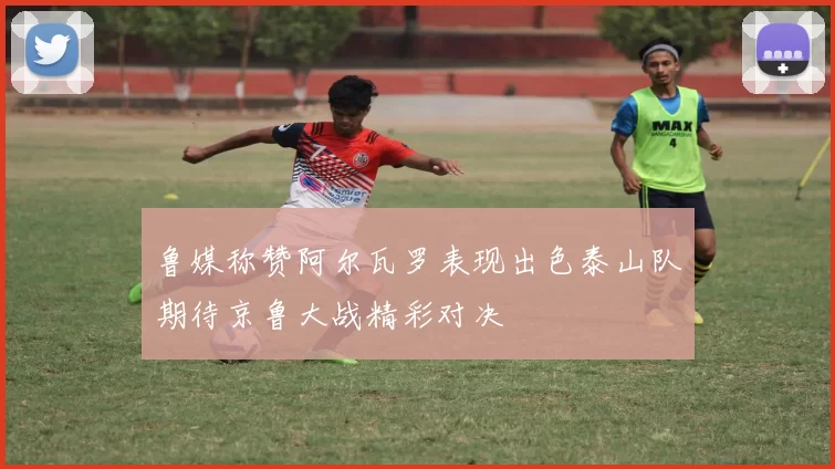 鲁媒称赞阿尔瓦罗表现出色泰山队期待京鲁大战精彩对决