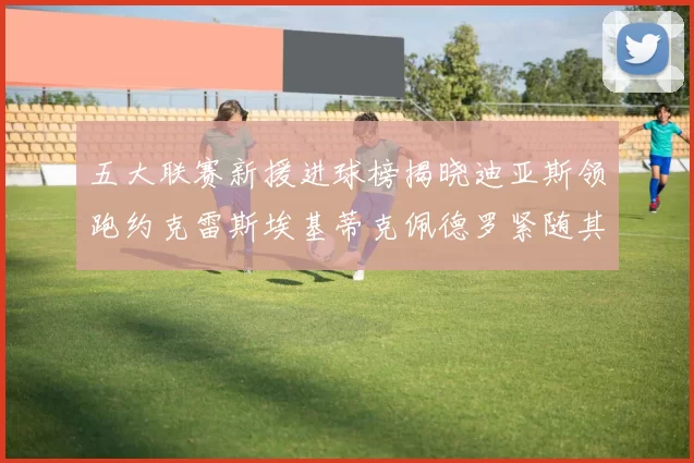 五大联赛新援进球榜揭晓迪亚斯领跑约克雷斯埃基蒂克佩德罗紧随其后