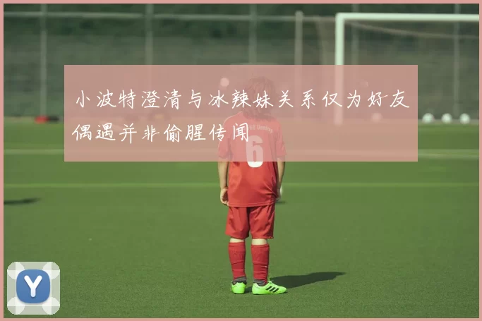 小波特澄清与冰辣妹关系仅为好友偶遇并非偷腥传闻
