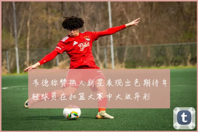 韦德称赞热火新星表现出色期待年轻球员在扣篮大赛中大放异彩