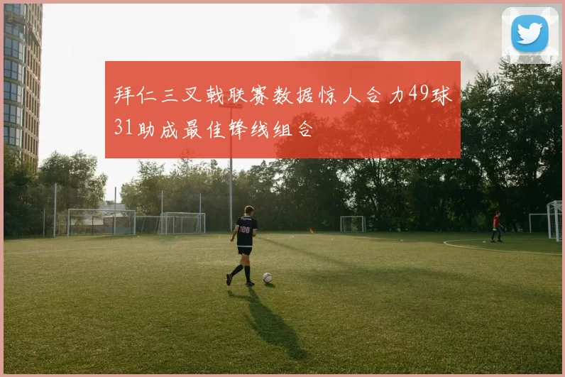 拜仁三叉戟联赛数据惊人合力49球31助成最佳锋线组合