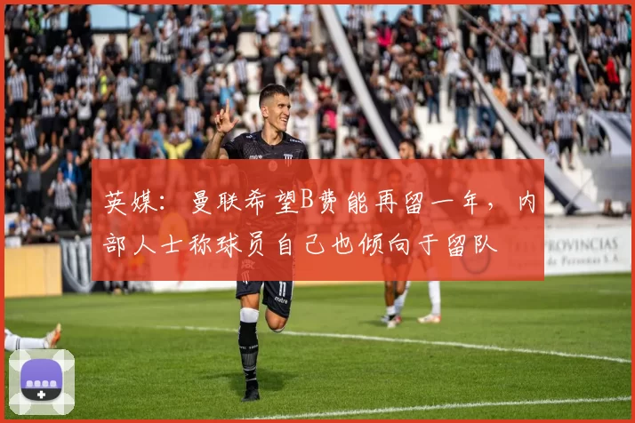英媒：曼联希望B费能再留一年，内部人士称球员自己也倾向于留队