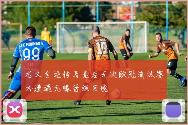 尤文自逆转马竞后五次欧冠淘汰赛均遭遇无缘晋级困境