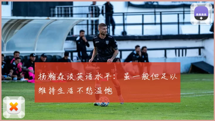 杨瀚森谈英语水平：虽一般但足以维持生活不愁温饱