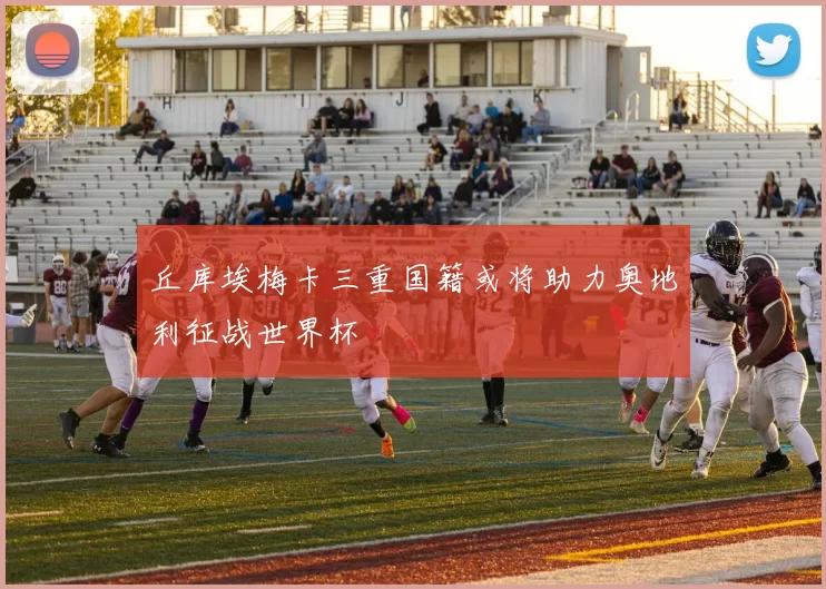 丘库埃梅卡三重国籍或将助力奥地利征战世界杯