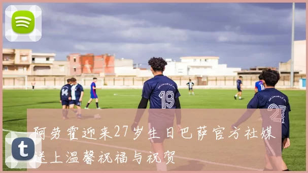 阿劳霍迎来27岁生日巴萨官方社媒送上温馨祝福与祝贺
