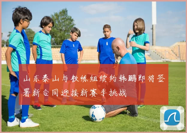 山东泰山与教练组续约韩鹏即将签署新合同迎接新赛季挑战