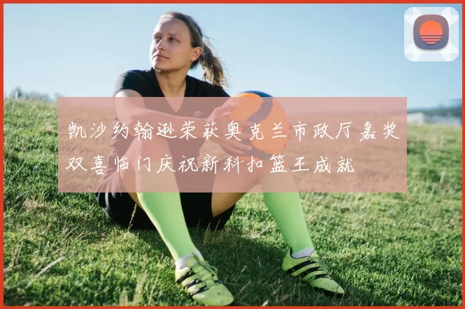 凯沙约翰逊荣获奥克兰市政厅嘉奖双喜临门庆祝新科扣篮王成就