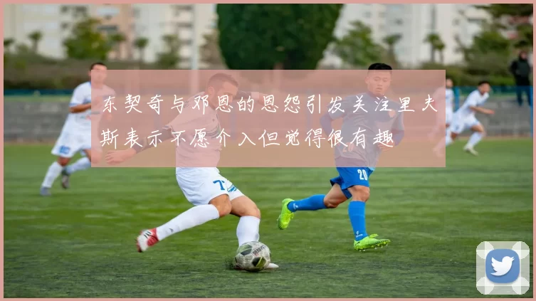 东契奇与邓恩的恩怨引发关注里夫斯表示不愿介入但觉得很有趣