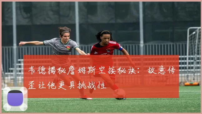 韦德揭秘詹姆斯空接秘诀：故意传歪让他更具挑战性
