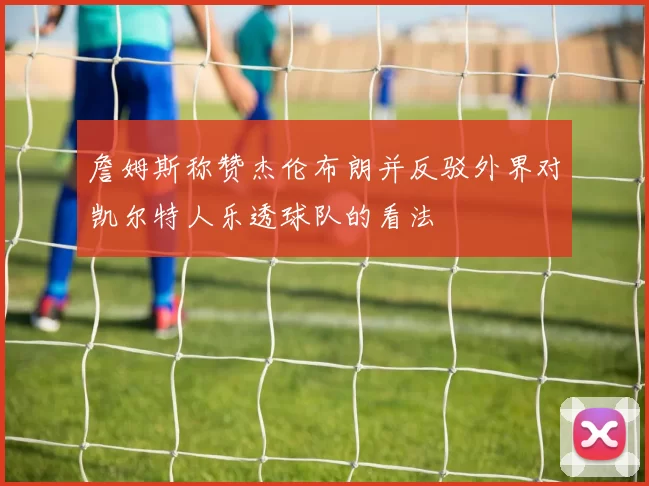 詹姆斯称赞杰伦布朗并反驳外界对凯尔特人乐透球队的看法